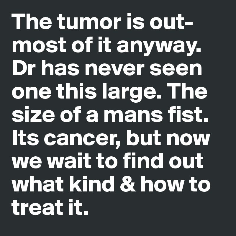 The tumor is out-most of it anyway. Dr has never seen one this large. The size of a mans fist. Its cancer, but now we wait to find out what kind & how to treat it.