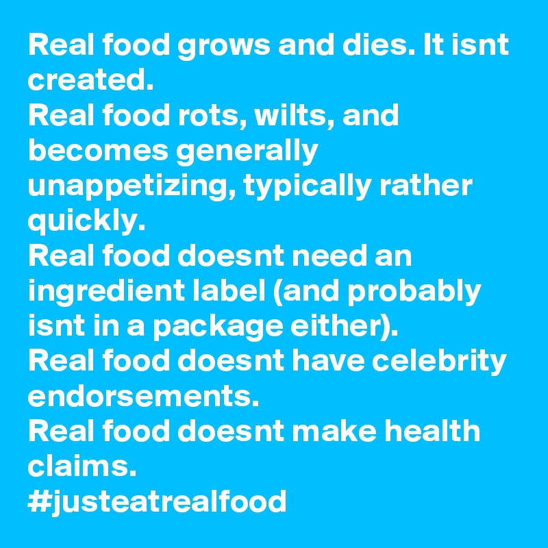 Real food grows and dies. It isnt created.
Real food rots, wilts, and becomes generally unappetizing, typically rather quickly.
Real food doesnt need an ingredient label (and probably isnt in a package either).
Real food doesnt have celebrity endorsements.
Real food doesnt make health claims.
#justeatrealfood