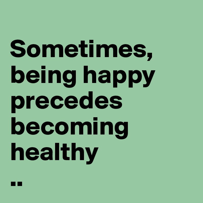 
Sometimes, being happy precedes becoming healthy 
..