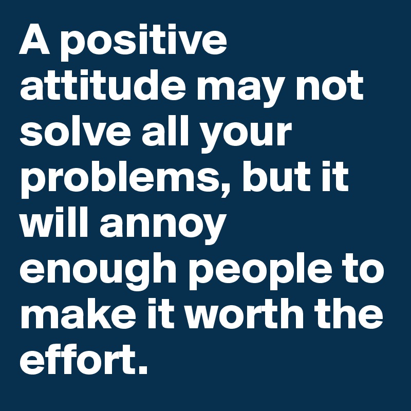 A positive attitude may not solve all your problems, but it will annoy enough people to make it worth the effort.