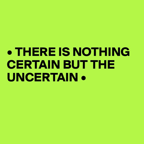 


• THERE IS NOTHING CERTAIN BUT THE UNCERTAIN •



