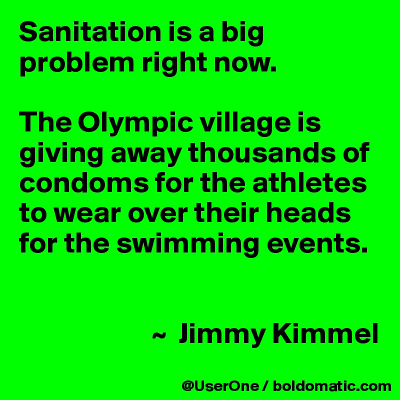 Sanitation is a big problem right now.

The Olympic village is giving away thousands of condoms for the athletes to wear over their heads for the swimming events.


                      ~  Jimmy Kimmel