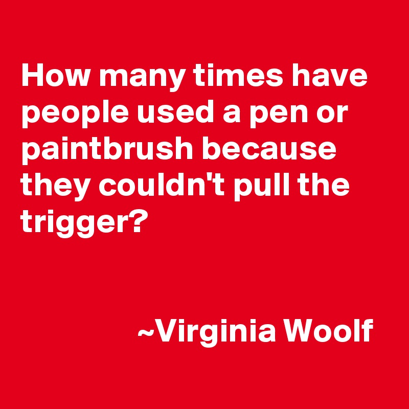 
How many times have people used a pen or paintbrush because they couldn't pull the trigger?


                 ~Virginia Woolf