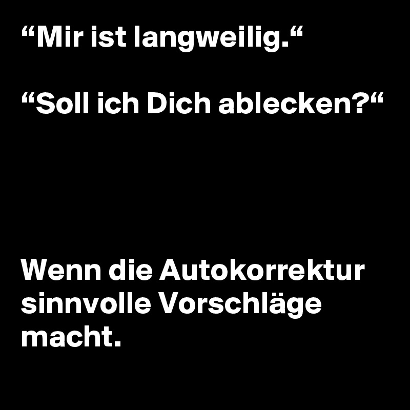 “Mir ist langweilig.“

“Soll ich Dich ablecken?“




Wenn die Autokorrektur sinnvolle Vorschläge macht.