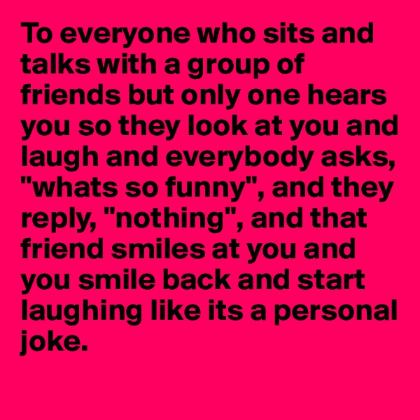To everyone who sits and talks with a group of 
friends but only one hears 
you so they look at you and laugh and everybody asks, "whats so funny", and they 
reply, "nothing", and that 
friend smiles at you and you smile back and start 
laughing like its a personal 
joke.