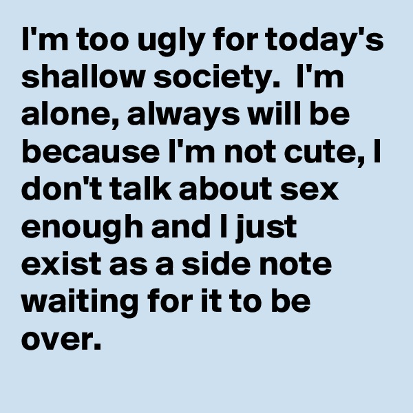 I'm too ugly for today's shallow society.  I'm alone, always will be because I'm not cute, I don't talk about sex enough and I just exist as a side note waiting for it to be over.