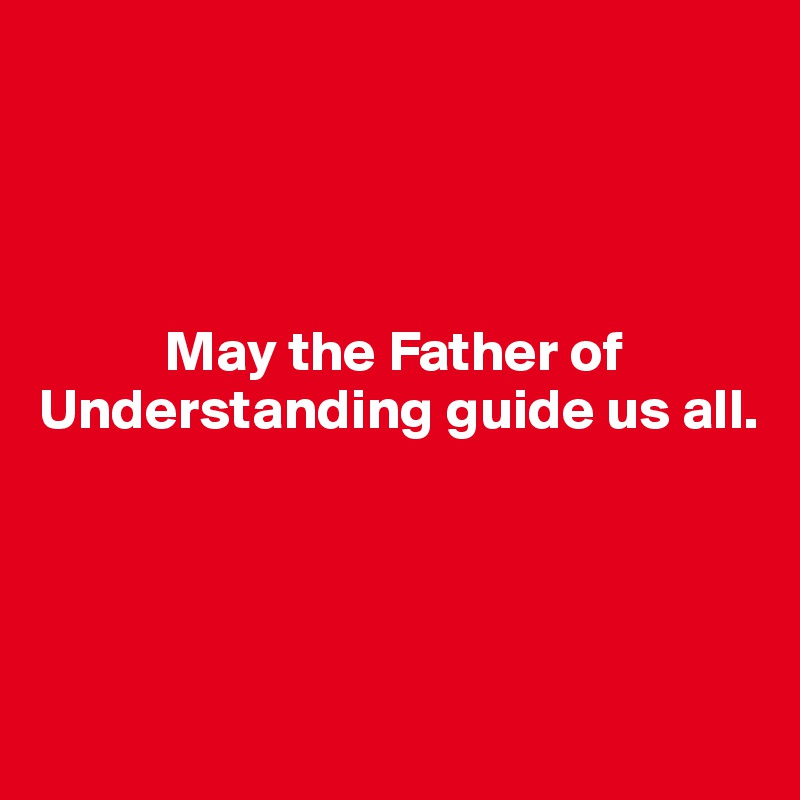 




           May the Father of Understanding guide us all.





