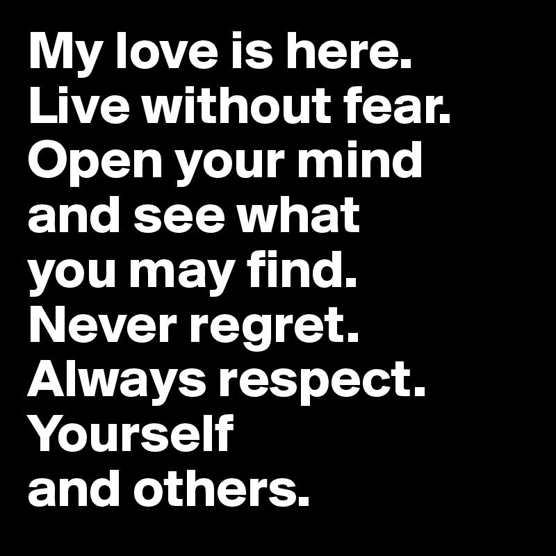 My love is here. 
Live without fear.
Open your mind 
and see what 
you may find. 
Never regret. 
Always respect. Yourself 
and others.