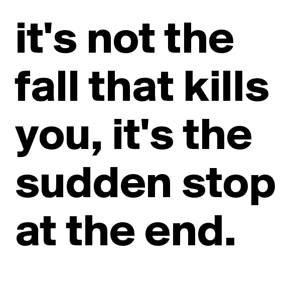 it's not the fall that kills you, it's the sudden stop at the end. 