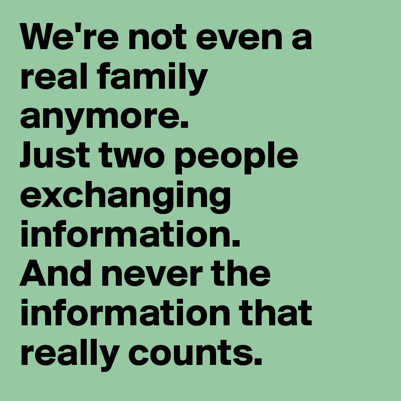 We're not even a real family anymore.
Just two people exchanging information. 
And never the information that really counts.