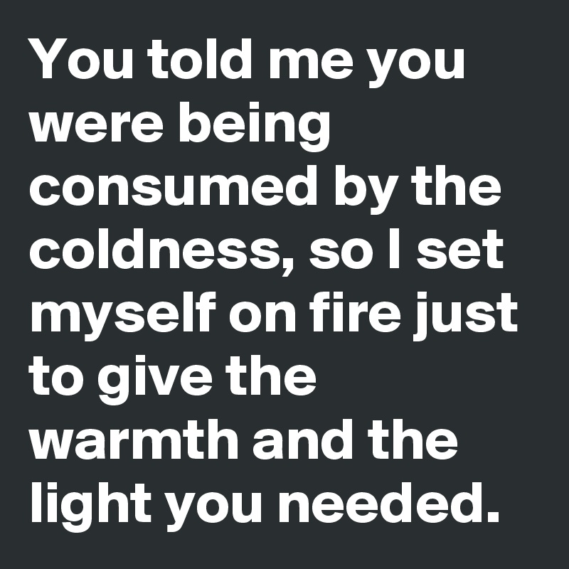 You told me you were being consumed by the coldness, so I set myself on fire just to give the warmth and the light you needed.