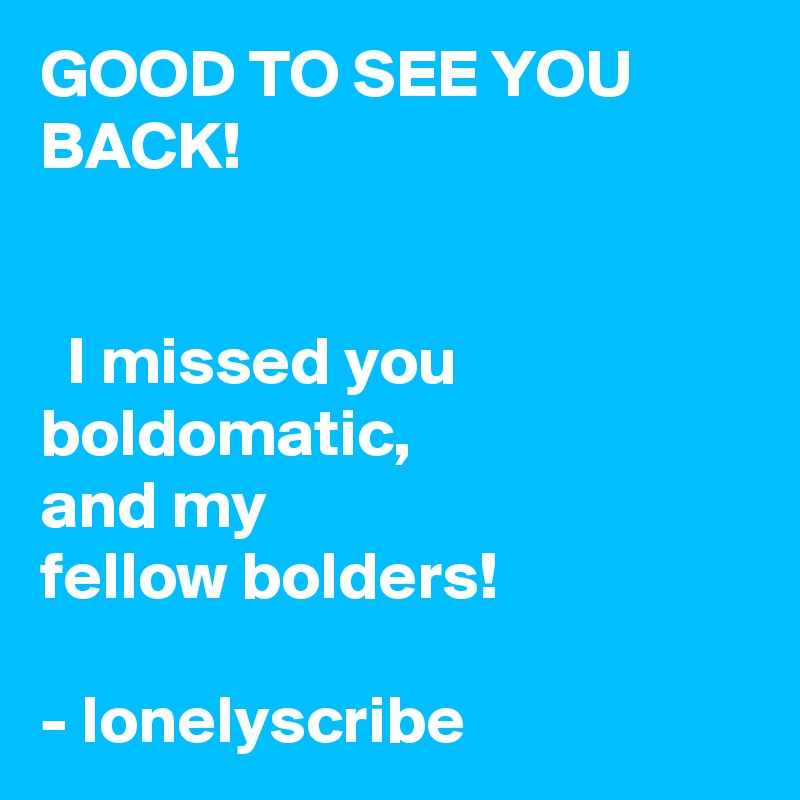 GOOD TO SEE YOU BACK!                                                                                                                                                  I missed you boldomatic,                 and my                         fellow bolders!                                                                        - lonelyscribe 