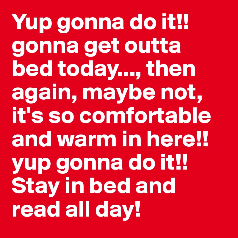 Yup gonna do it!! gonna get outta bed today..., then again, maybe not, it's so comfortable and warm in here!! yup gonna do it!! Stay in bed and read all day!