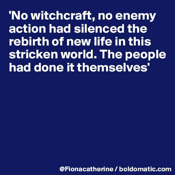 'No witchcraft, no enemy action had silenced the rebirth of new life in this stricken world. The people 
had done it themselves'






