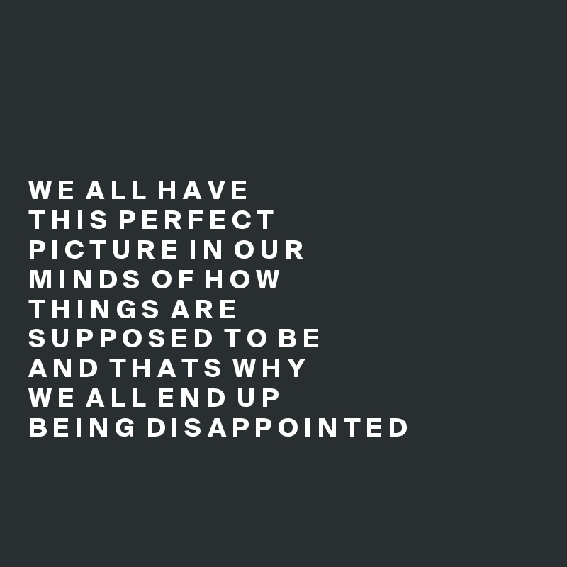 




W E  A L L  H A V E
T H I S  P E R F E C T
P I C T U R E  I N  O U R 
M I N D S  O F  H O W
T H I N G S  A R E
S U P P O S E D  T O  B E
A N D  T H A T S  W H Y
W E  A L L  E N D  U P
B E I N G  D I S A P P O I N T E D


