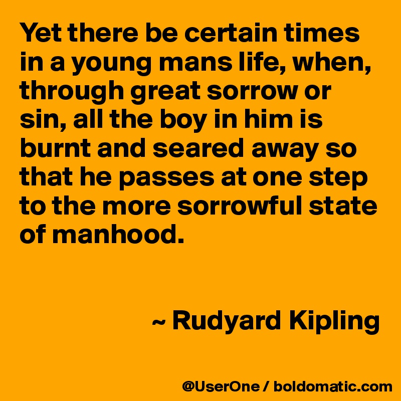 Yet there be certain times in a young mans life, when, through great sorrow or sin, all the boy in him is burnt and seared away so that he passes at one step to the more sorrowful state of manhood.


                       ~ Rudyard Kipling

