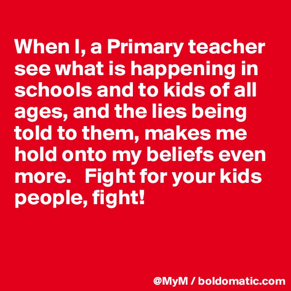 
When I, a Primary teacher see what is happening in schools and to kids of all ages, and the lies being told to them, makes me hold onto my beliefs even more.   Fight for your kids people, fight!


