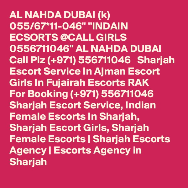 AL NAHDA DUBAI (k) 055/67*11-046" "INDAIN ECSORTS @CALL GIRLS 0556711046" AL NAHDA DUBAI Call Plz (+971) 556711046   Sharjah Escort Service In Ajman Escort Girls In Fujairah Escorts RAK 
For Booking (+971) 556711046  Sharjah Escort Service, Indian Female Escorts In Sharjah, Sharjah Escort Girls, Sharjah Female Escorts | Sharjah Escorts Agency | Escorts Agency in Sharjah