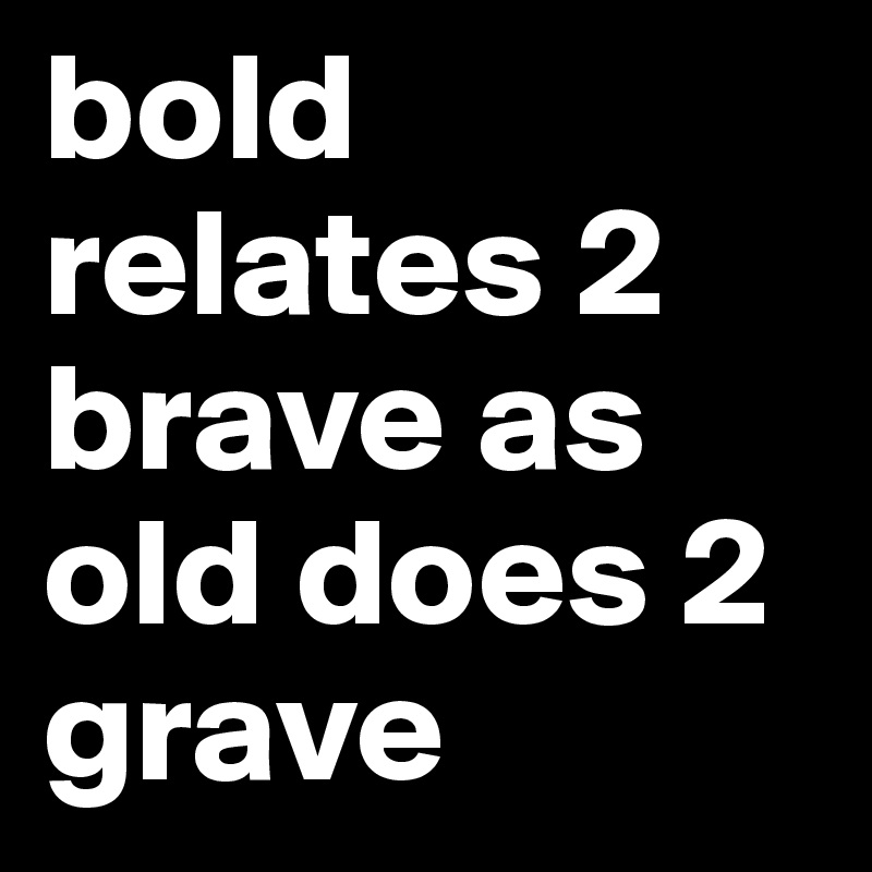 bold relates 2 brave as old does 2 grave