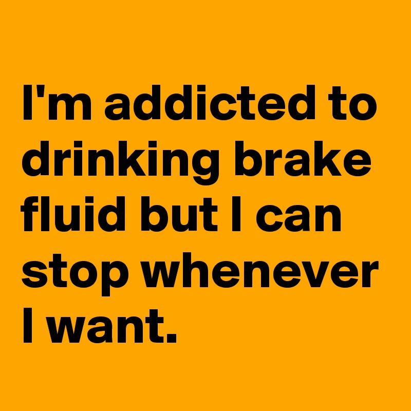 
I'm addicted to drinking brake fluid but I can stop whenever
I want.