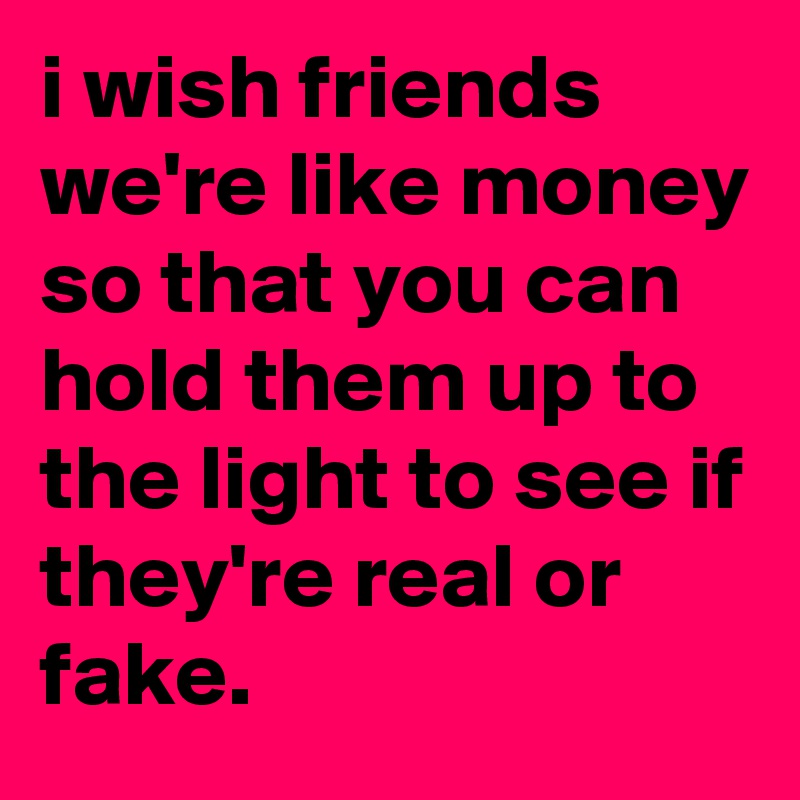 i wish friends we're like money so that you can hold them up to the light to see if they're real or fake.