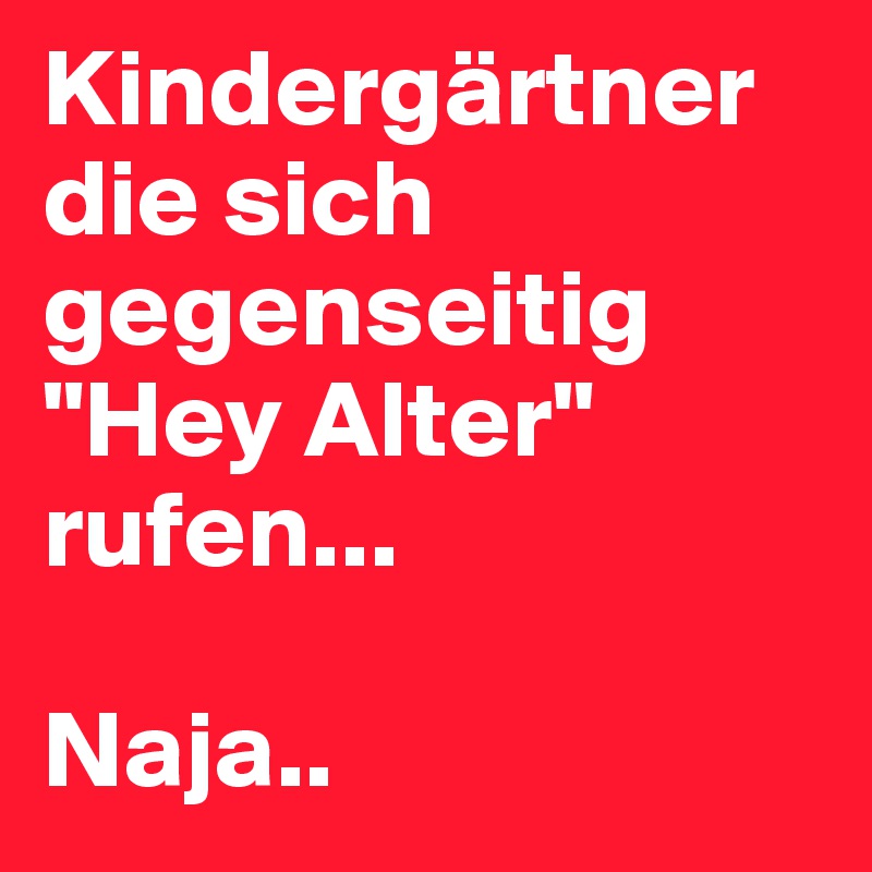 Kindergärtner die sich gegenseitig "Hey Alter" rufen...

Naja..