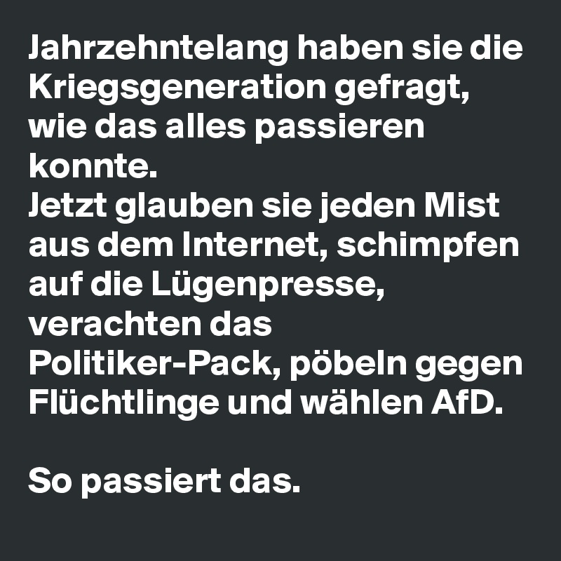 Jahrzehntelang haben sie die Kriegsgeneration gefragt, wie das alles passieren konnte. 
Jetzt glauben sie jeden Mist aus dem Internet, schimpfen auf die Lügenpresse, verachten das Politiker-Pack, pöbeln gegen Flüchtlinge und wählen AfD.

So passiert das.