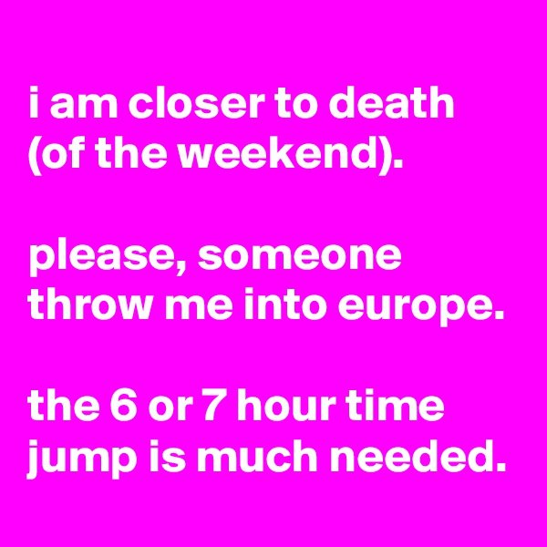 
i am closer to death (of the weekend).

please, someone throw me into europe.

the 6 or 7 hour time jump is much needed.