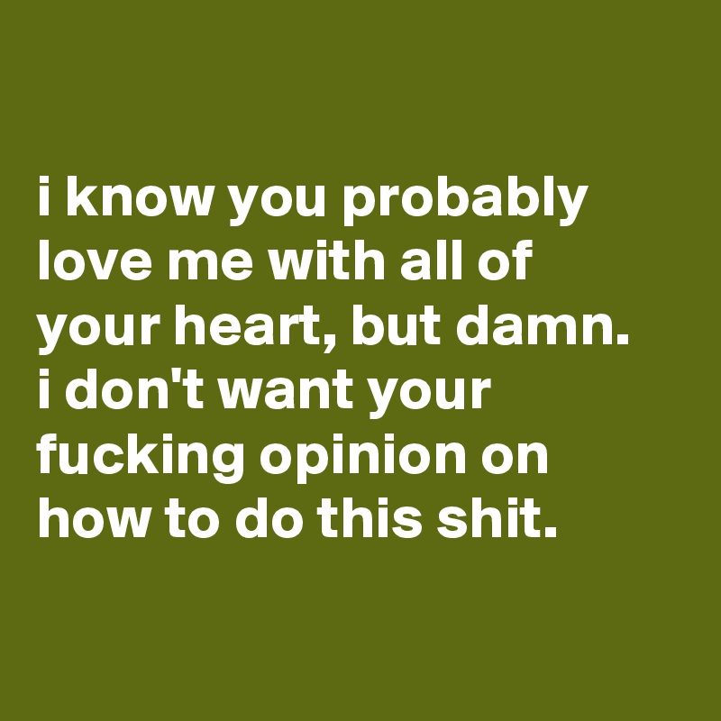 

i know you probably love me with all of 
your heart, but damn.
i don't want your fucking opinion on how to do this shit.

