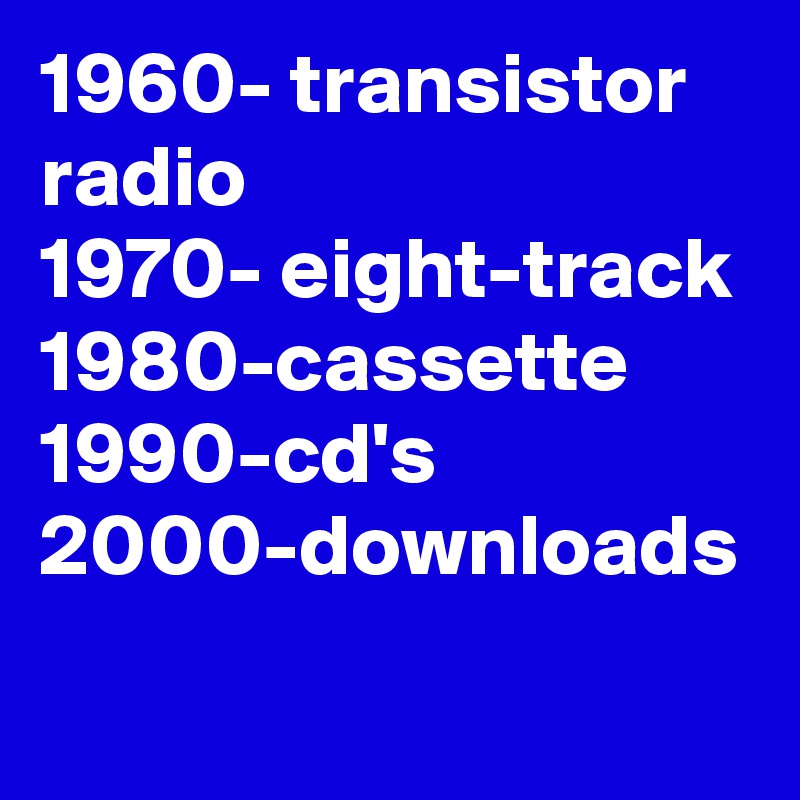 1960- transistor radio 
1970- eight-track 1980-cassette 
1990-cd's
2000-downloads
