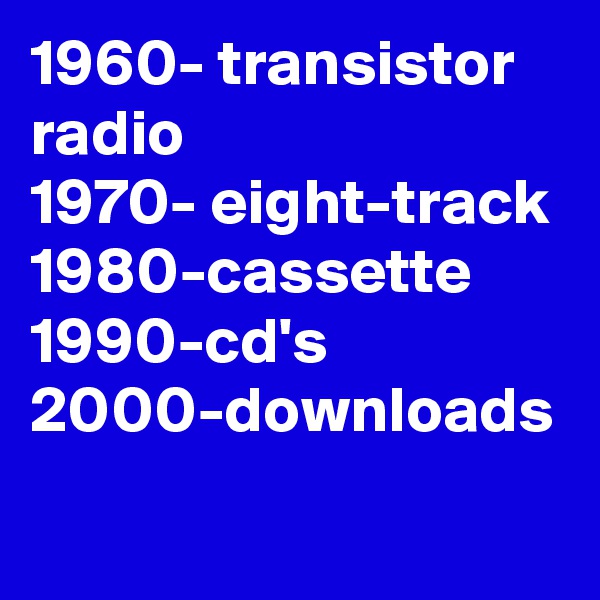 1960- transistor radio 
1970- eight-track 1980-cassette 
1990-cd's
2000-downloads