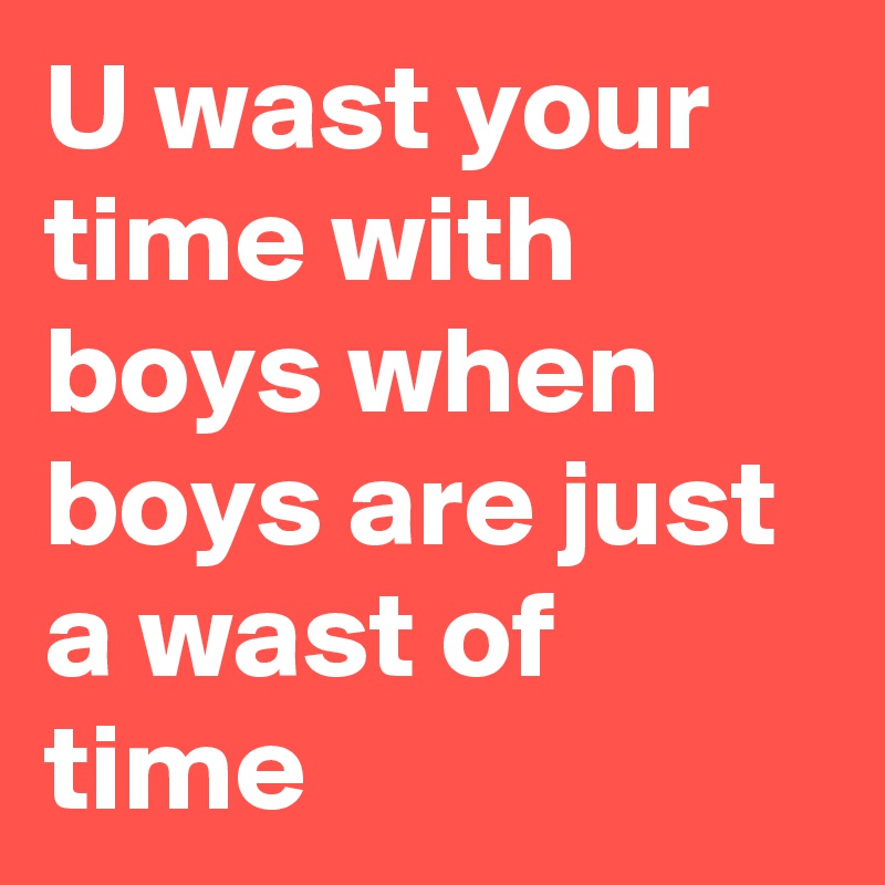U wast your time with boys when boys are just a wast of time