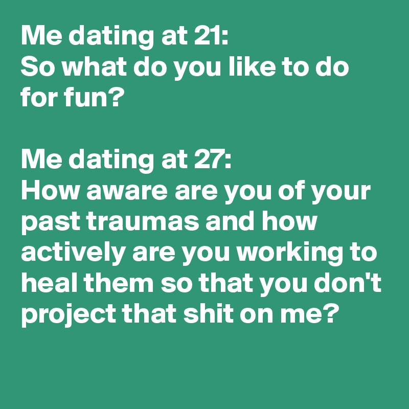 Me dating at 21:
So what do you like to do for fun?

Me dating at 27:
How aware are you of your past traumas and how actively are you working to heal them so that you don't project that shit on me?