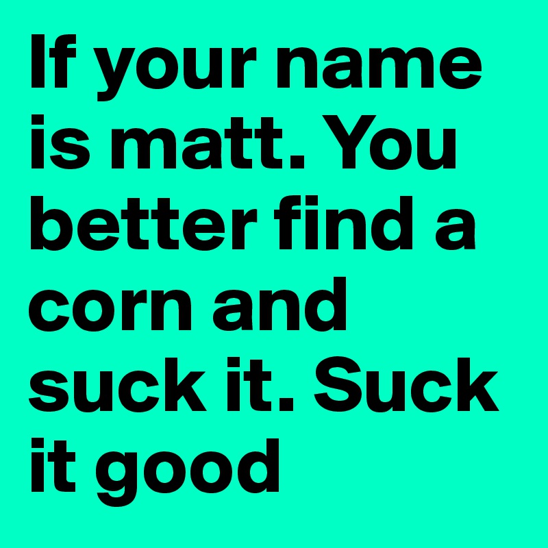 If your name is matt. You better find a corn and suck it. Suck it good