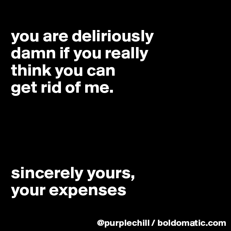 
you are deliriously
damn if you really 
think you can 
get rid of me.




sincerely yours,
your expenses
