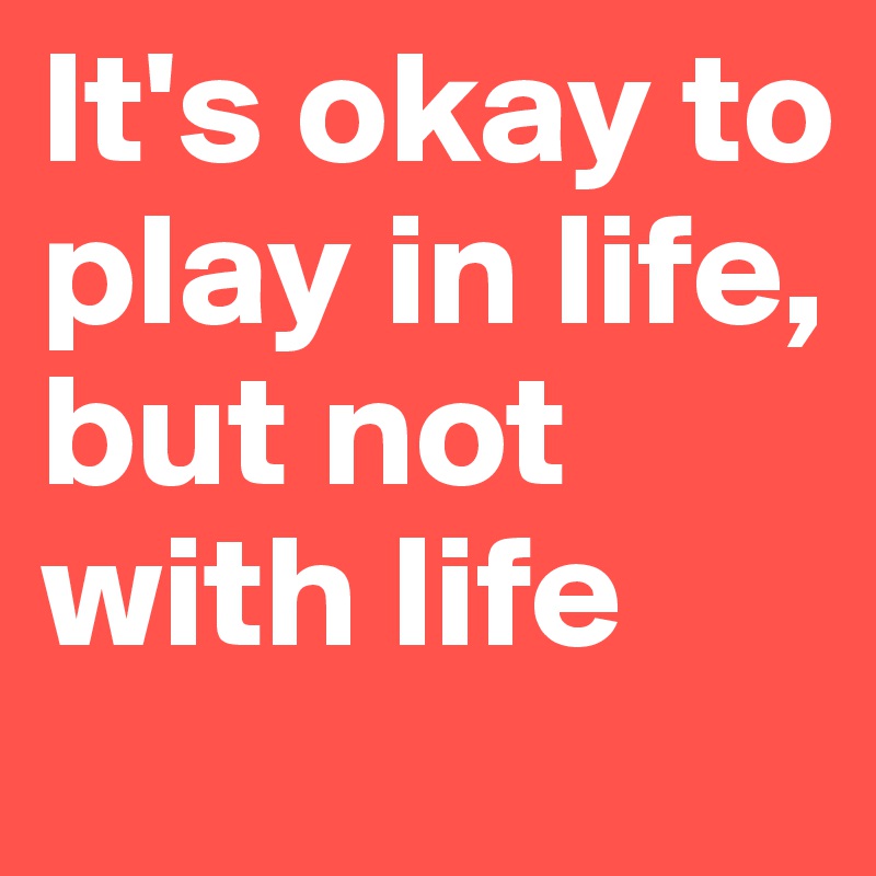 It's okay to play in life, 
but not with life