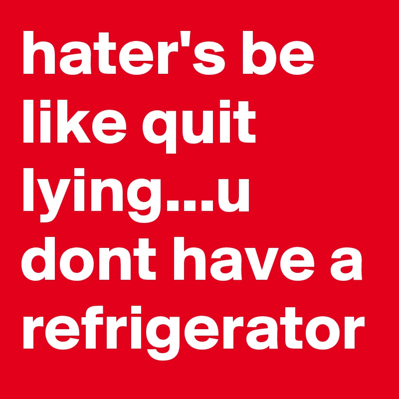 hater's be like quit lying...u dont have a refrigerator
