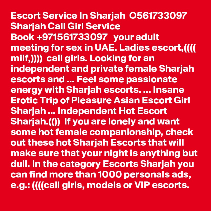 Escort Service In Sharjah  O561733097  Sharjah Call Girl Service
Book +971561733097   your adult meeting for sex in UAE. Ladies escort,(((( milf,))))  call girls. Looking for an independent and private female Sharjah escorts and ... Feel some passionate energy with Sharjah escorts. ... Insane Erotic Trip of Pleasure Asian Escort Girl Sharjah ... Independent Hot Escort Sharjah.(())  If you are lonely and want some hot female companionship, check out these hot Sharjah Escorts that will make sure that your night is anything but dull. In the category Escorts Sharjah you can find more than 1000 personals ads, e.g.: ((((call girls, models or VIP escorts.