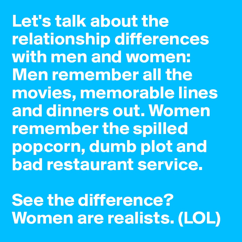 Let's talk about the relationship differences with men and women: Men remember all the movies, memorable lines and dinners out. Women remember the spilled popcorn, dumb plot and bad restaurant service.

See the difference? Women are realists. (LOL)