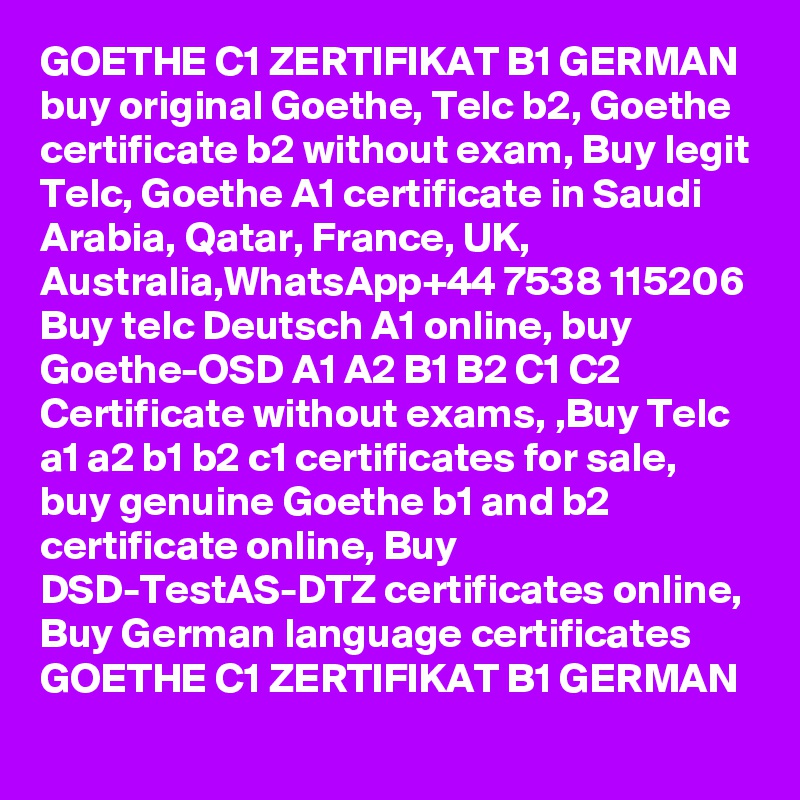 GOETHE C1 ZERTIFIKAT B1 GERMAN buy original Goethe, Telc b2, Goethe certificate b2 without exam, Buy legit Telc, Goethe A1 certificate in Saudi Arabia, Qatar, France, UK, Australia,WhatsApp+44 7538 115206 Buy telc Deutsch A1 online, buy Goethe-OSD A1 A2 B1 B2 C1 C2 Certificate without exams, ,Buy Telc a1 a2 b1 b2 c1 certificates for sale, buy genuine Goethe b1 and b2 certificate online, Buy DSD-TestAS-DTZ certificates online, Buy German language certificates GOETHE C1 ZERTIFIKAT B1 GERMAN