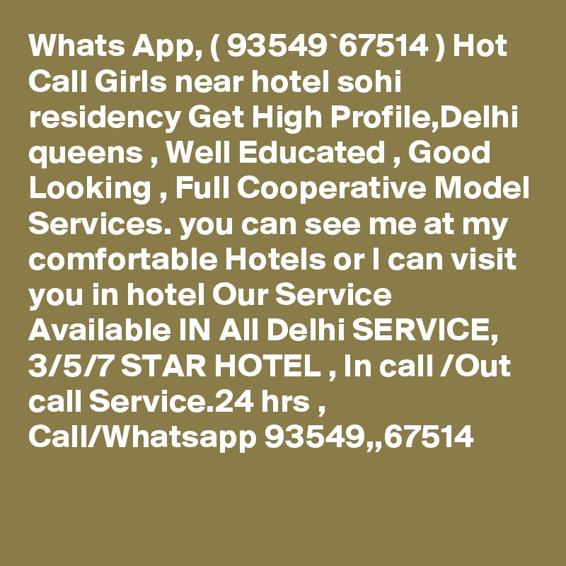 Whats App, ( 93549`67514 ) Hot Call Girls near hotel sohi residency Get High Profile,Delhi queens , Well Educated , Good Looking , Full Cooperative Model Services. you can see me at my comfortable Hotels or I can visit you in hotel Our Service Available IN All Delhi SERVICE, 3/5/7 STAR HOTEL , In call /Out call Service.24 hrs , Call/Whatsapp 93549,,67514 
