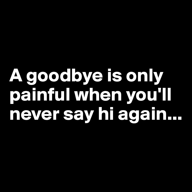 


A goodbye is only painful when you'll never say hi again...

