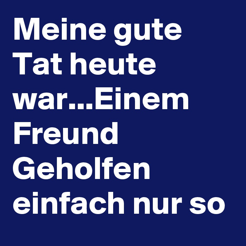 Meine gute Tat heute war...Einem Freund Geholfen einfach nur so