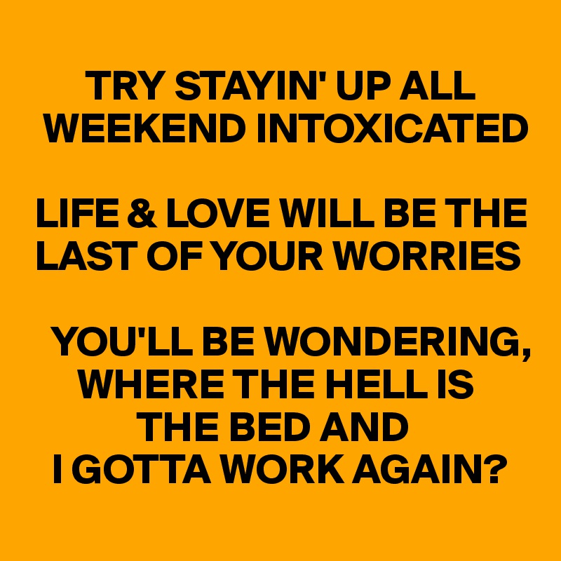       
       TRY STAYIN' UP ALL   
  WEEKEND INTOXICATED

 LIFE & LOVE WILL BE THE 
 LAST OF YOUR WORRIES

   YOU'LL BE WONDERING, 
      WHERE THE HELL IS 
             THE BED AND 
   I GOTTA WORK AGAIN?