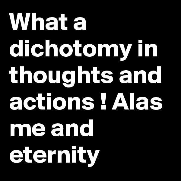 What a dichotomy in thoughts and actions ! Alas me and eternity