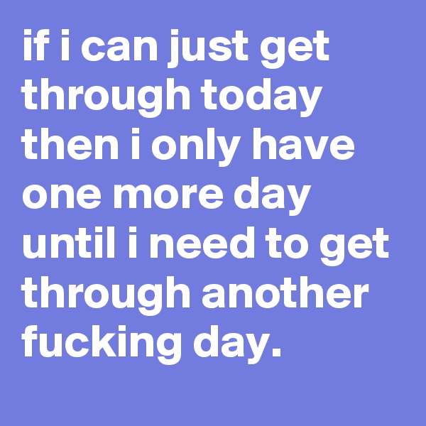if i can just get through today then i only have one more day until i need to get through another fucking day.