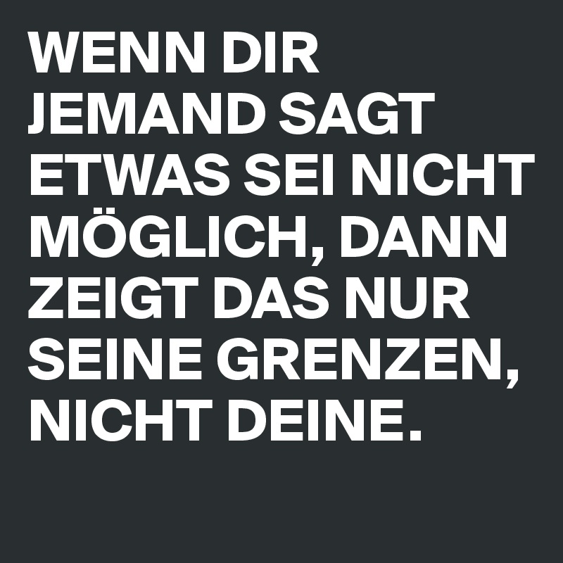 WENN DIR JEMAND SAGT ETWAS SEI NICHT MÖGLICH, DANN ZEIGT DAS NUR SEINE GRENZEN, NICHT DEINE.
