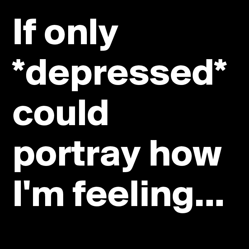 If only *depressed* could portray how I'm feeling...
