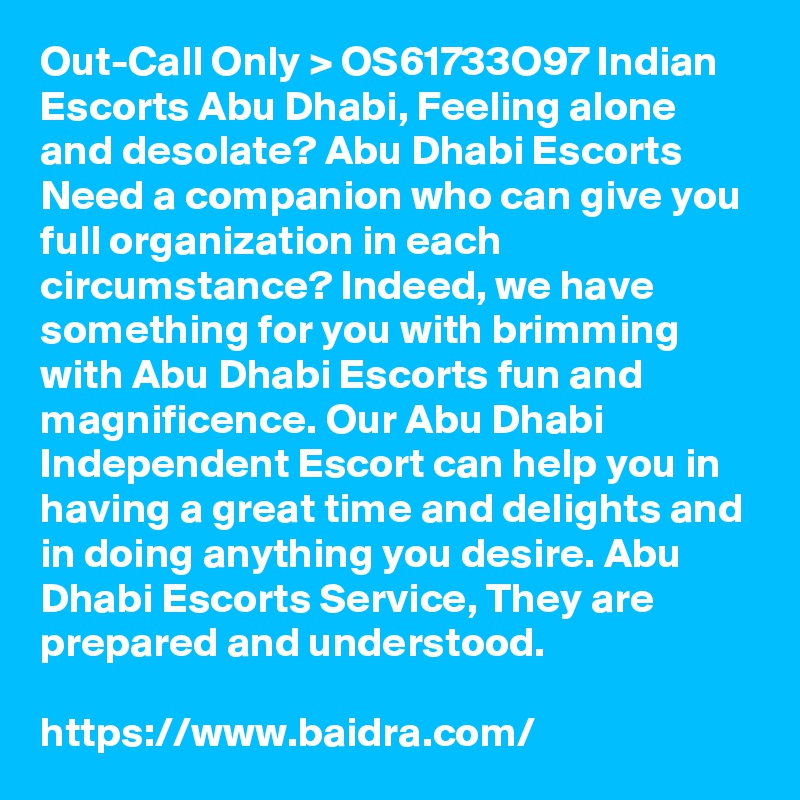 Out-Call Only > OS61733O97 Indian Escorts Abu Dhabi, Feeling alone and desolate? Abu Dhabi Escorts Need a companion who can give you full organization in each circumstance? Indeed, we have something for you with brimming with Abu Dhabi Escorts fun and magnificence. Our Abu Dhabi Independent Escort can help you in having a great time and delights and in doing anything you desire. Abu Dhabi Escorts Service, They are prepared and understood.

https://www.baidra.com/