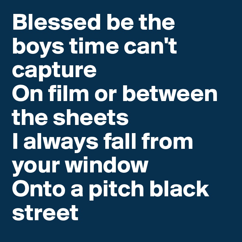 Blessed be the boys time can't capture
On film or between the sheets
I always fall from your window 
Onto a pitch black street